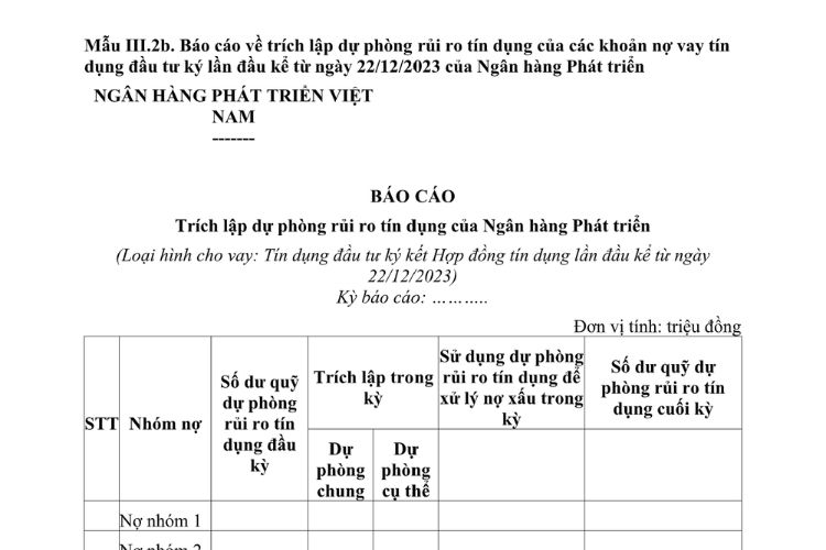 Mẫu Báo cáo trích lập dự phòng rủi ro tín dụng của Ngân hàng Phát triển Việt Nam (không bao gồm dự phòng rủi ro tín dụng của các khoản nợ vay tín dụng đầu tư ký lần đầu kể từ ngày 22/12/2023) 2 Mẫu Báo cáo trích lập dự phòng rủi ro tín dụng của Ngân hàng Phát triển Việt Nam (không bao gồm dự phòng rủi ro tín dụng của các khoản nợ vay tín dụng đầu tư ký lần đầu kể từ ngày 22/12/2023)
